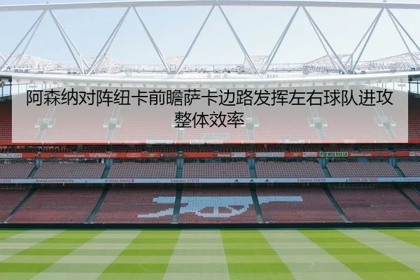 阿森纳对阵纽卡前瞻萨卡边路发挥左右球队进攻整体效率